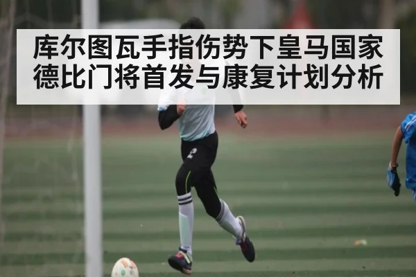 库尔图瓦手指伤势下皇马国家德比门将首发与康复计划分析